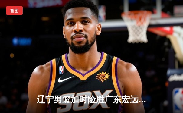 辽宁男篮加时险胜广东宏远，总决赛大比分2-1领先