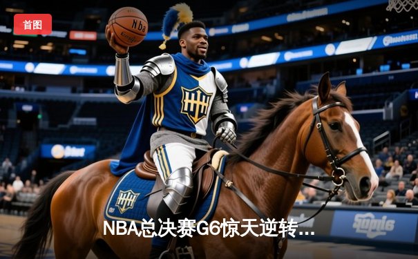 NBA总决赛G6惊天逆转：凯尔特人绝境重生，塔图姆狂砍47分率队拖入抢七