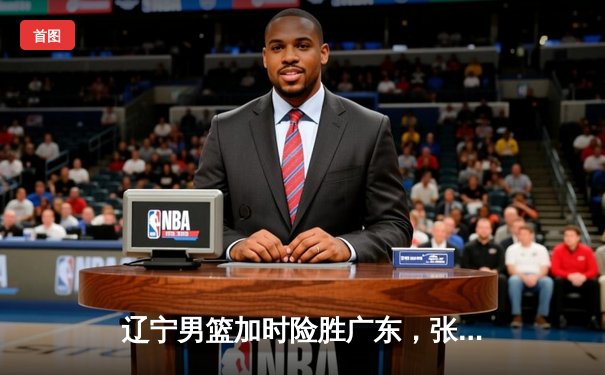 辽宁男篮加时险胜广东，张镇麟35分创生涯新高，赵继伟关键三分锁定胜局