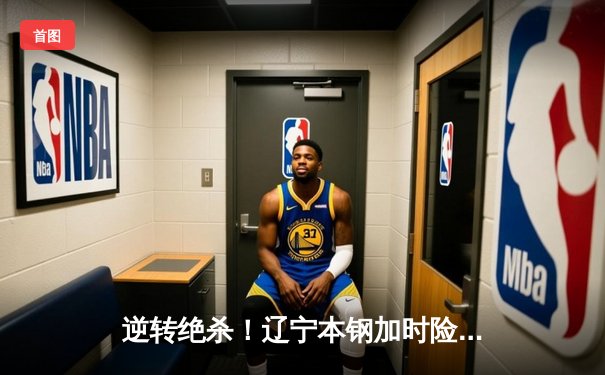 逆转绝杀！辽宁本钢加时险胜广东宏远，赵继伟砍30+12主宰辽粤大战