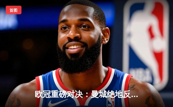 欧冠重磅对决：曼城绝地反击3-2淘汰拜仁，哈兰德双响定乾坤